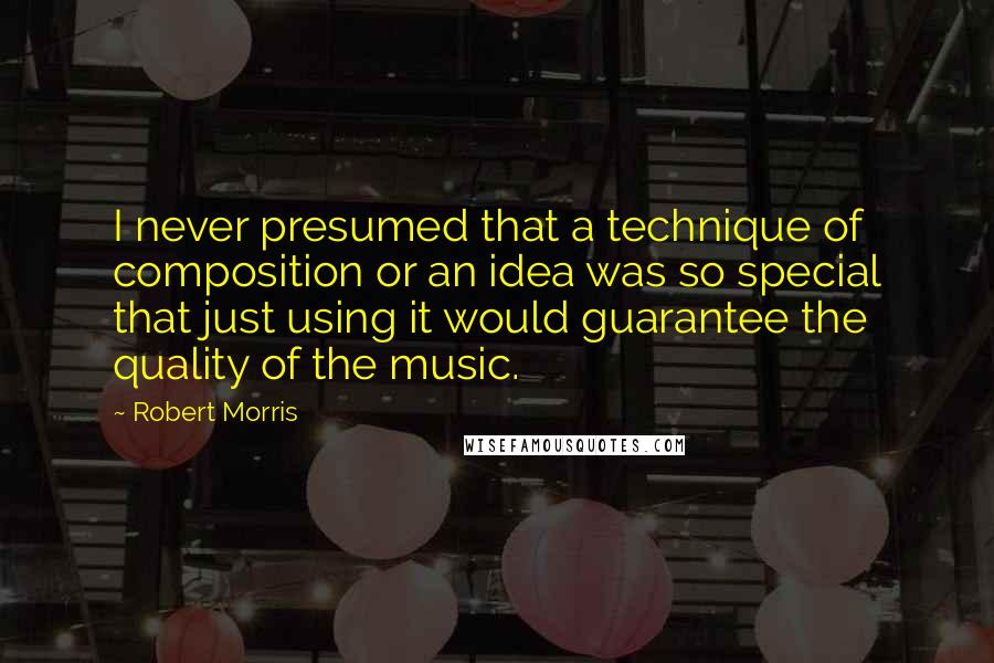 Robert Morris Quotes: I never presumed that a technique of composition or an idea was so special that just using it would guarantee the quality of the music.