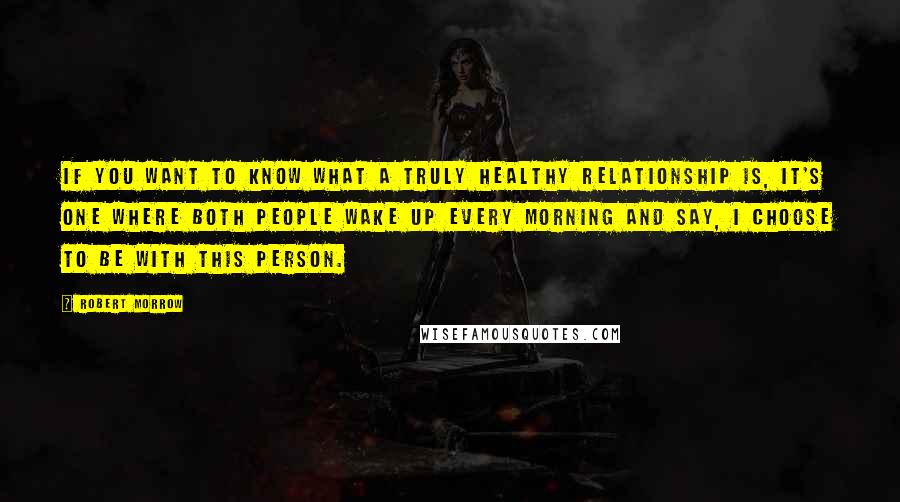 Robert Morrow Quotes: If you want to know what a truly healthy relationship is, it's one where both people wake up every morning and say, I choose to be with this person.