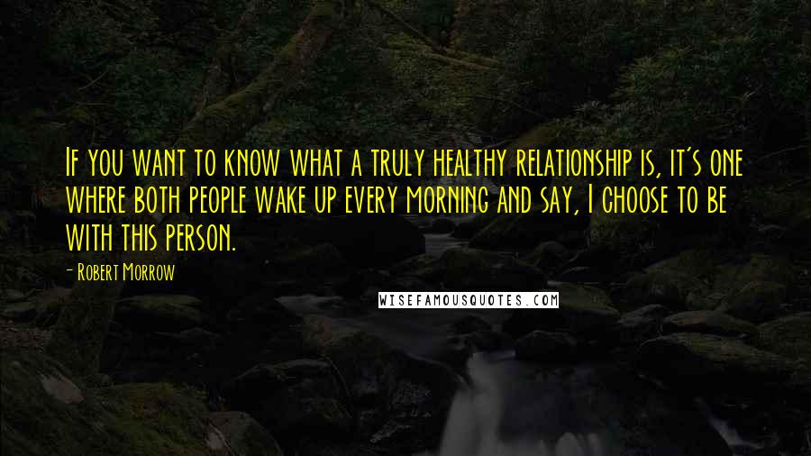 Robert Morrow Quotes: If you want to know what a truly healthy relationship is, it's one where both people wake up every morning and say, I choose to be with this person.