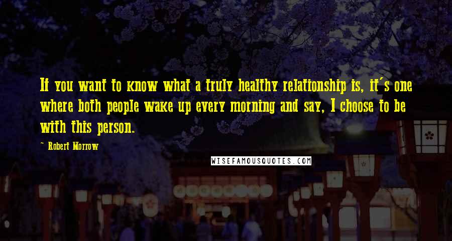 Robert Morrow Quotes: If you want to know what a truly healthy relationship is, it's one where both people wake up every morning and say, I choose to be with this person.