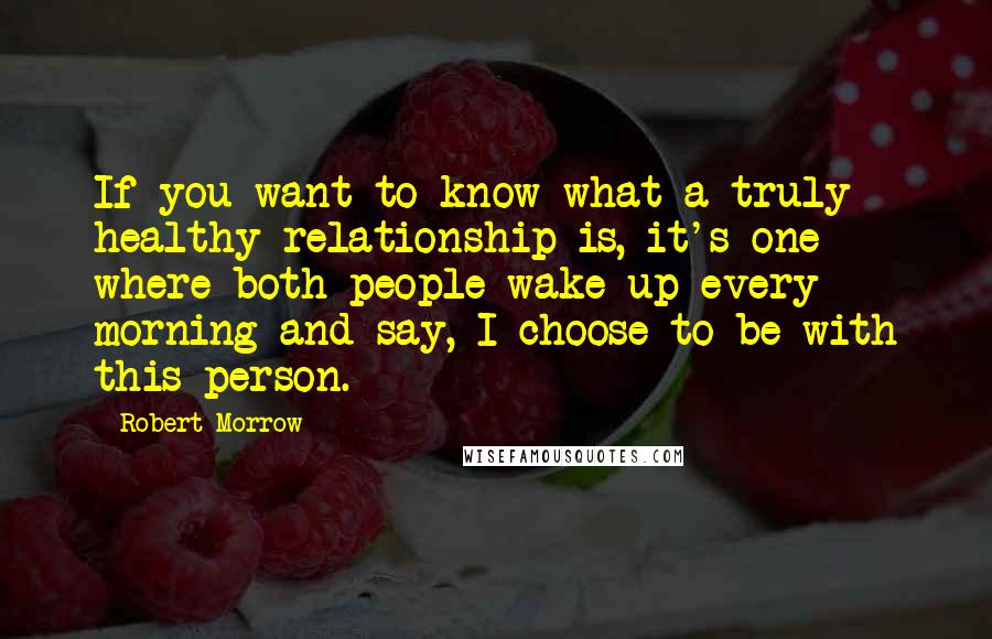 Robert Morrow Quotes: If you want to know what a truly healthy relationship is, it's one where both people wake up every morning and say, I choose to be with this person.