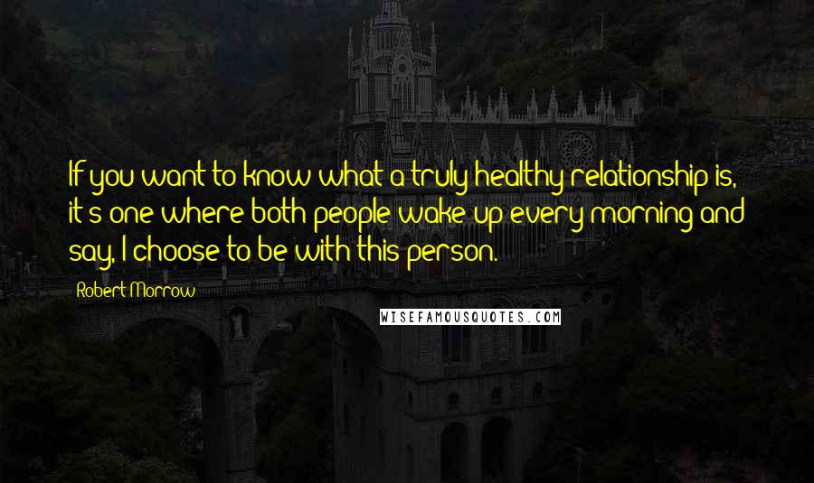 Robert Morrow Quotes: If you want to know what a truly healthy relationship is, it's one where both people wake up every morning and say, I choose to be with this person.