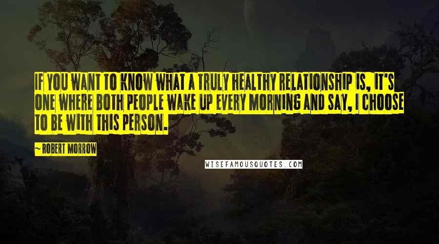 Robert Morrow Quotes: If you want to know what a truly healthy relationship is, it's one where both people wake up every morning and say, I choose to be with this person.