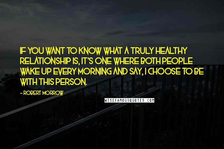 Robert Morrow Quotes: If you want to know what a truly healthy relationship is, it's one where both people wake up every morning and say, I choose to be with this person.