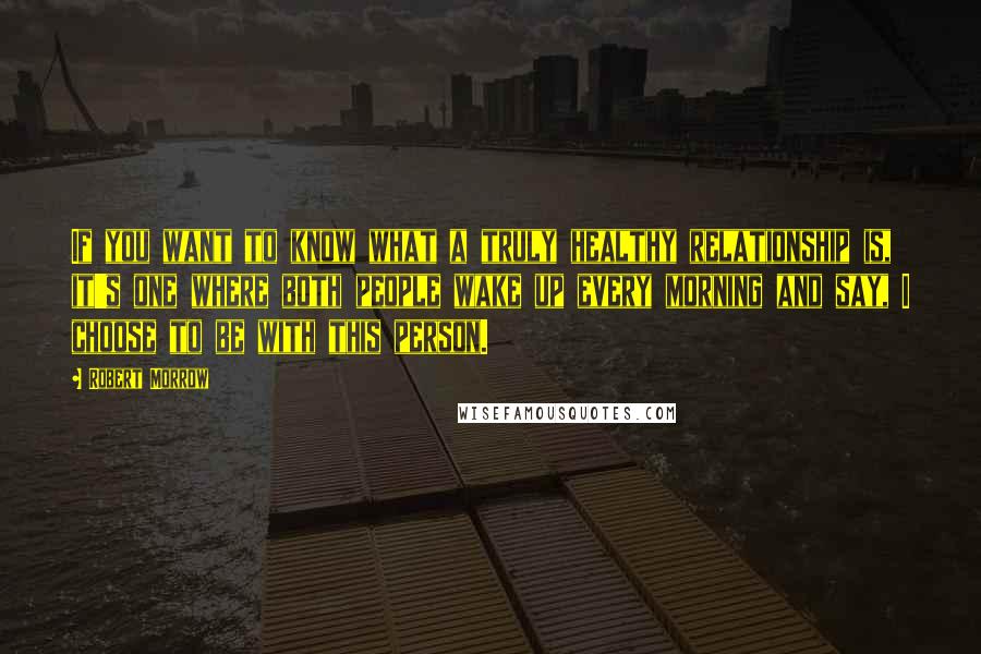 Robert Morrow Quotes: If you want to know what a truly healthy relationship is, it's one where both people wake up every morning and say, I choose to be with this person.