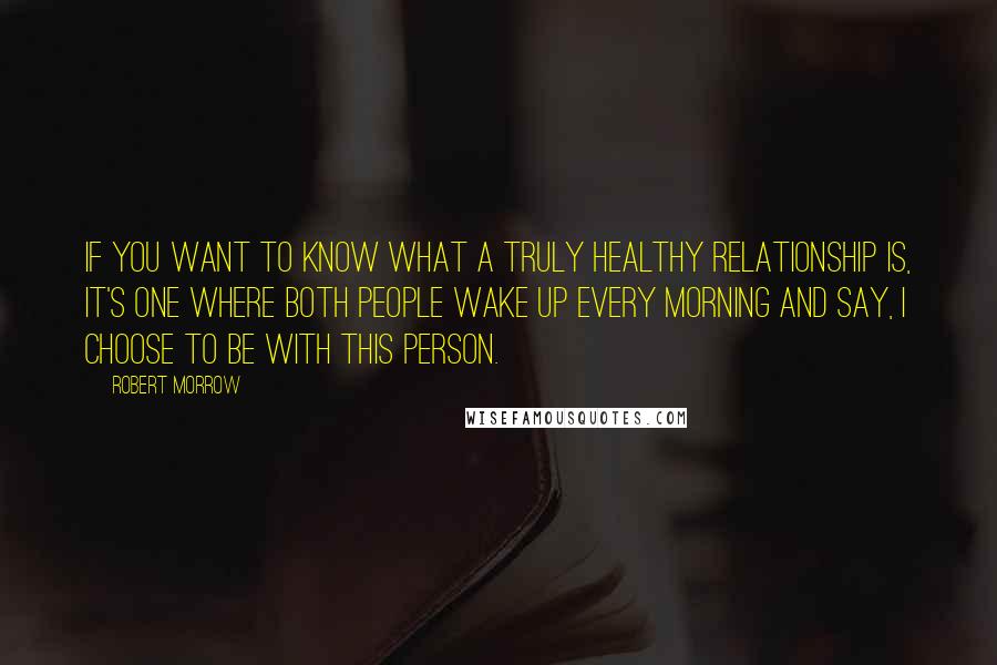 Robert Morrow Quotes: If you want to know what a truly healthy relationship is, it's one where both people wake up every morning and say, I choose to be with this person.