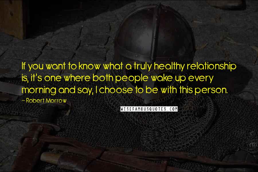 Robert Morrow Quotes: If you want to know what a truly healthy relationship is, it's one where both people wake up every morning and say, I choose to be with this person.