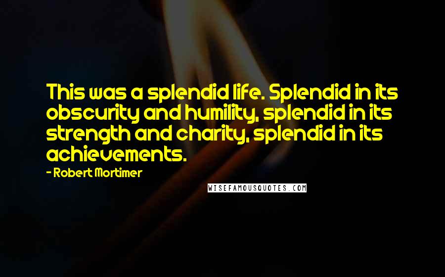 Robert Mortimer Quotes: This was a splendid life. Splendid in its obscurity and humility, splendid in its strength and charity, splendid in its achievements.