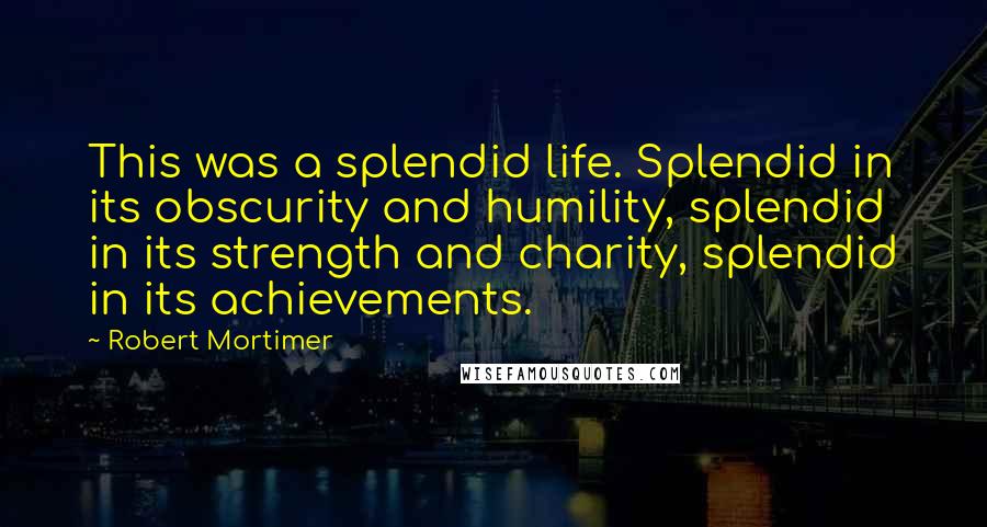 Robert Mortimer Quotes: This was a splendid life. Splendid in its obscurity and humility, splendid in its strength and charity, splendid in its achievements.