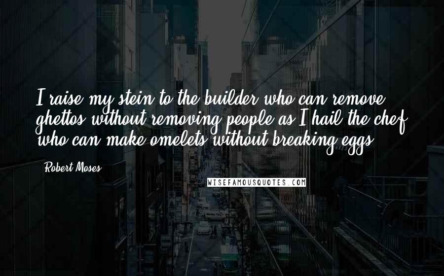 Robert Moses Quotes: I raise my stein to the builder who can remove ghettos without removing people as I hail the chef who can make omelets without breaking eggs.