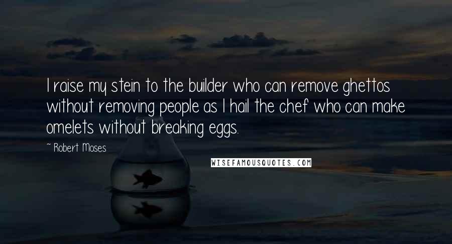 Robert Moses Quotes: I raise my stein to the builder who can remove ghettos without removing people as I hail the chef who can make omelets without breaking eggs.