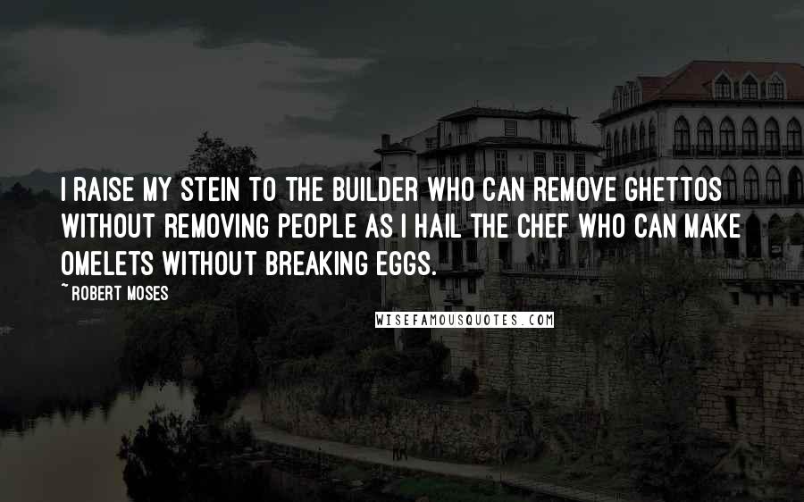 Robert Moses Quotes: I raise my stein to the builder who can remove ghettos without removing people as I hail the chef who can make omelets without breaking eggs.