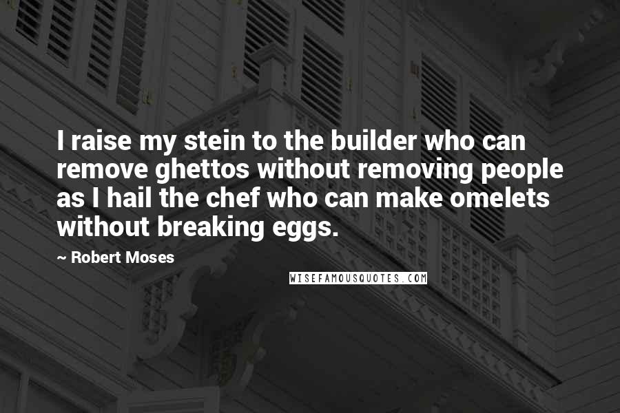 Robert Moses Quotes: I raise my stein to the builder who can remove ghettos without removing people as I hail the chef who can make omelets without breaking eggs.