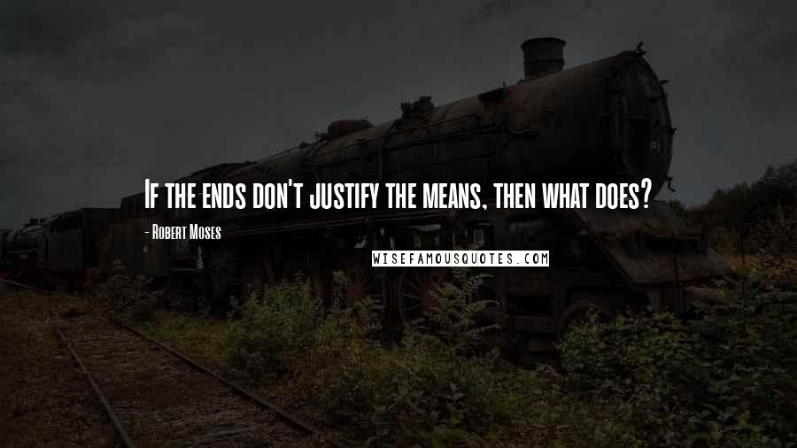 Robert Moses Quotes: If the ends don't justify the means, then what does?