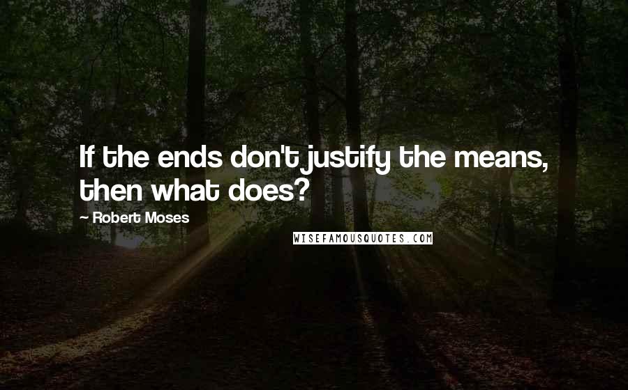 Robert Moses Quotes: If the ends don't justify the means, then what does?