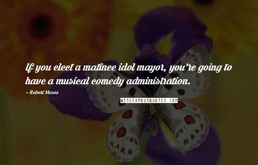 Robert Moses Quotes: If you elect a matinee idol mayor, you're going to have a musical comedy administration.