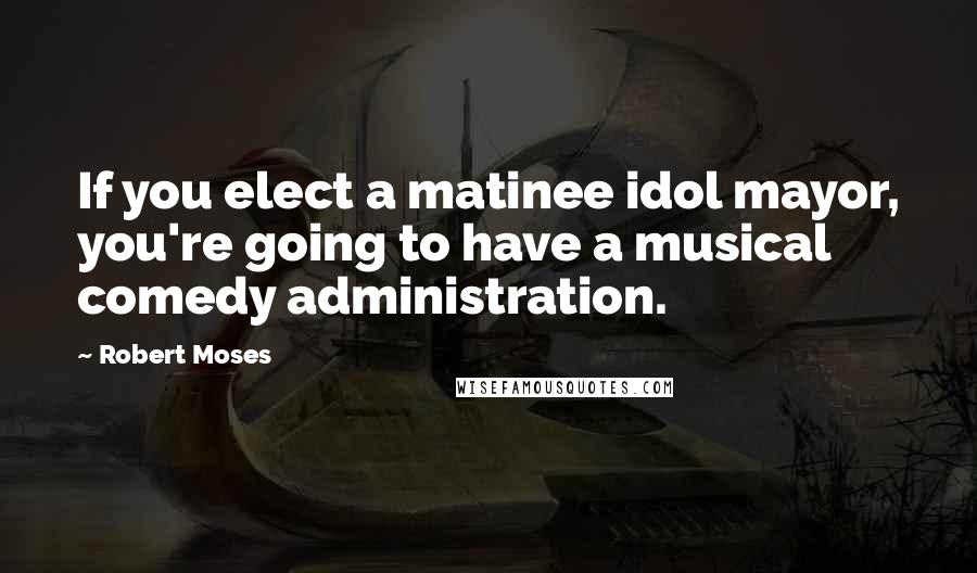 Robert Moses Quotes: If you elect a matinee idol mayor, you're going to have a musical comedy administration.