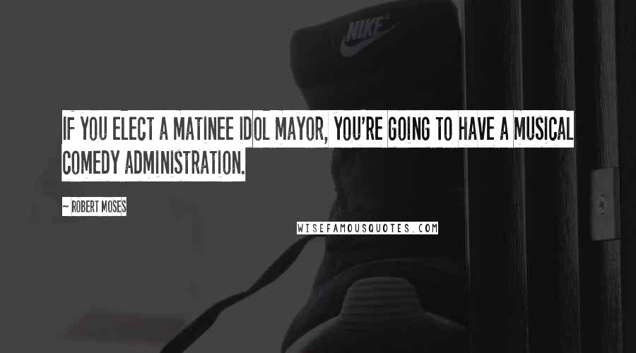 Robert Moses Quotes: If you elect a matinee idol mayor, you're going to have a musical comedy administration.