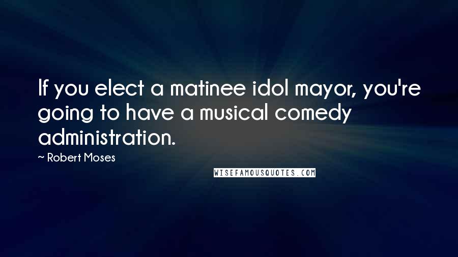 Robert Moses Quotes: If you elect a matinee idol mayor, you're going to have a musical comedy administration.