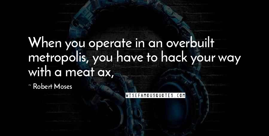 Robert Moses Quotes: When you operate in an overbuilt metropolis, you have to hack your way with a meat ax,