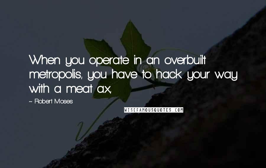 Robert Moses Quotes: When you operate in an overbuilt metropolis, you have to hack your way with a meat ax,