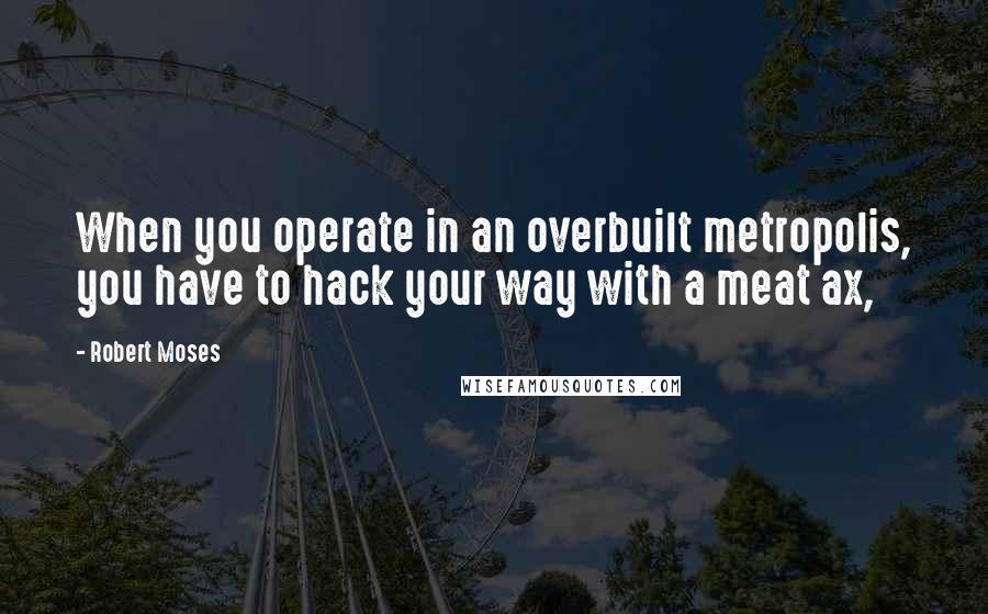 Robert Moses Quotes: When you operate in an overbuilt metropolis, you have to hack your way with a meat ax,