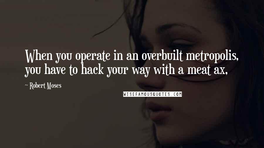 Robert Moses Quotes: When you operate in an overbuilt metropolis, you have to hack your way with a meat ax,