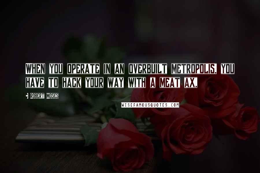 Robert Moses Quotes: When you operate in an overbuilt metropolis, you have to hack your way with a meat ax,