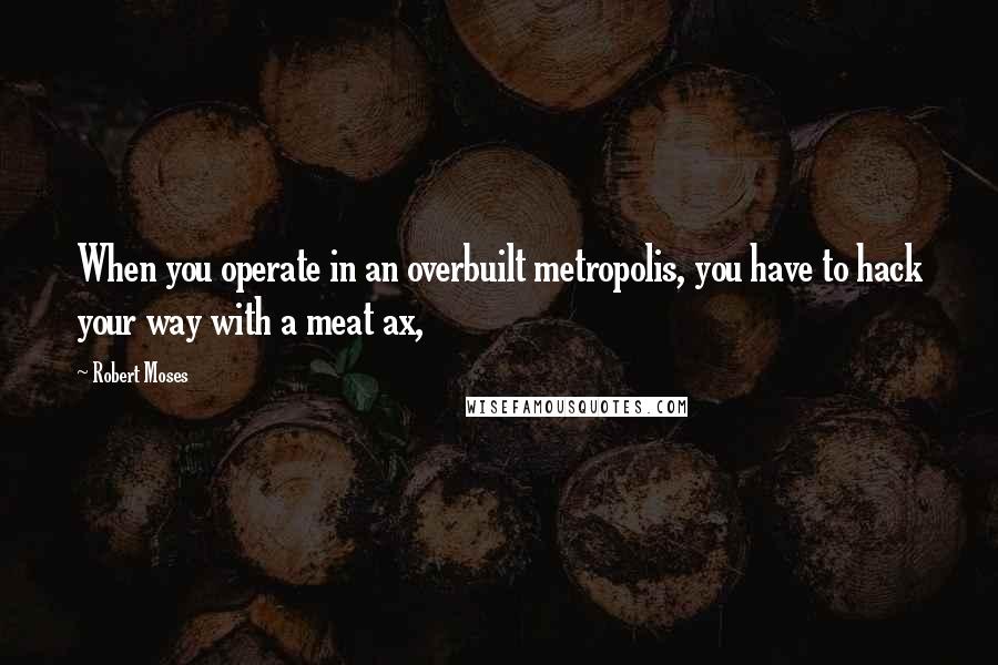 Robert Moses Quotes: When you operate in an overbuilt metropolis, you have to hack your way with a meat ax,