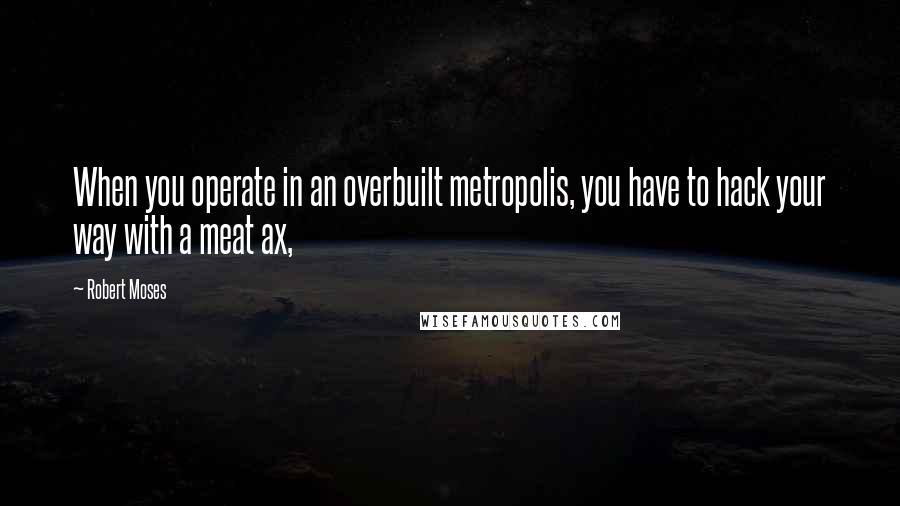 Robert Moses Quotes: When you operate in an overbuilt metropolis, you have to hack your way with a meat ax,