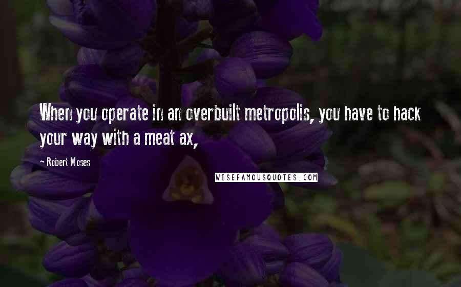 Robert Moses Quotes: When you operate in an overbuilt metropolis, you have to hack your way with a meat ax,