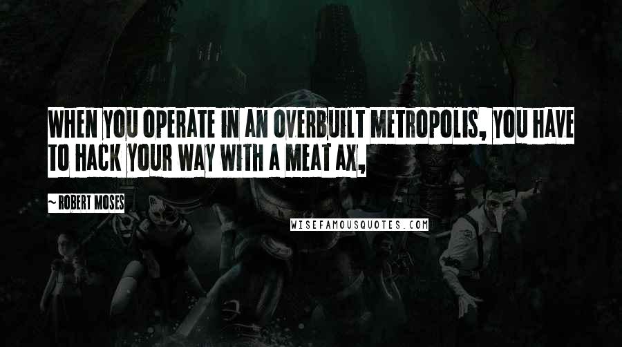 Robert Moses Quotes: When you operate in an overbuilt metropolis, you have to hack your way with a meat ax,