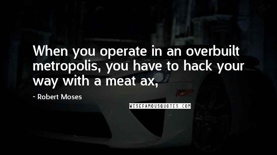 Robert Moses Quotes: When you operate in an overbuilt metropolis, you have to hack your way with a meat ax,