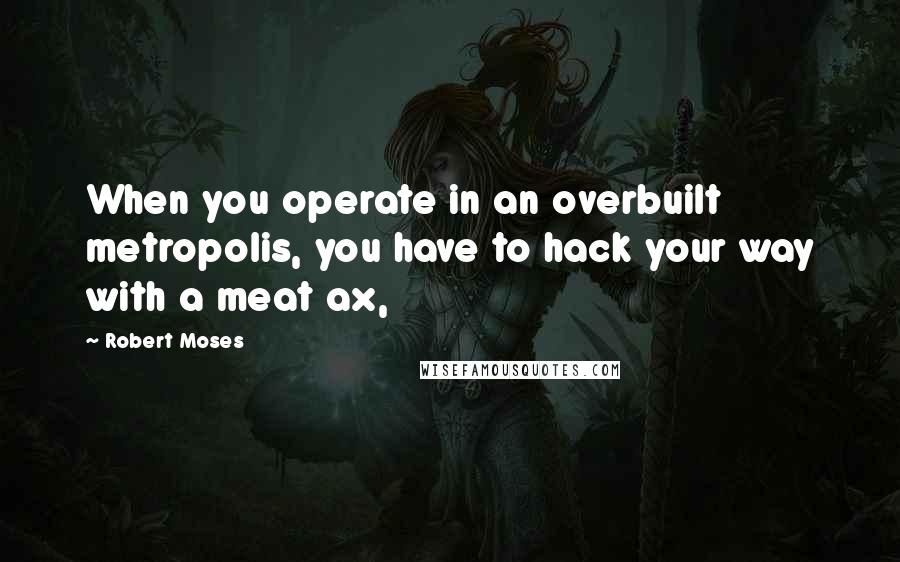 Robert Moses Quotes: When you operate in an overbuilt metropolis, you have to hack your way with a meat ax,