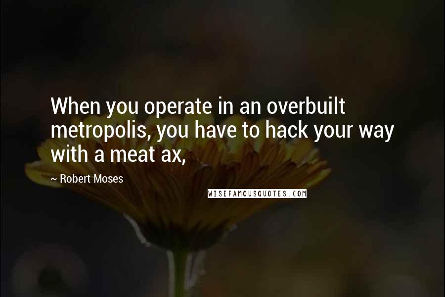 Robert Moses Quotes: When you operate in an overbuilt metropolis, you have to hack your way with a meat ax,