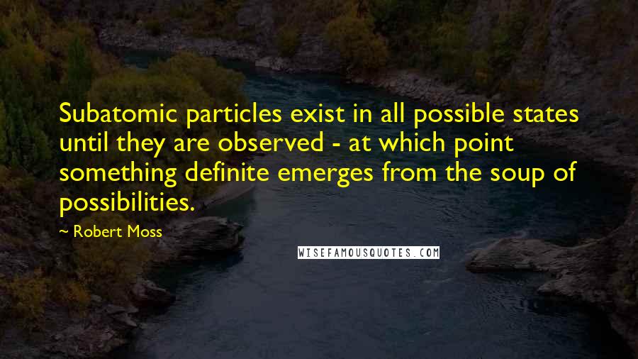 Robert Moss Quotes: Subatomic particles exist in all possible states until they are observed - at which point something definite emerges from the soup of possibilities.