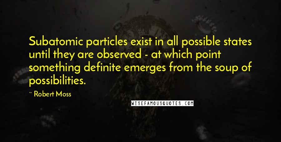 Robert Moss Quotes: Subatomic particles exist in all possible states until they are observed - at which point something definite emerges from the soup of possibilities.