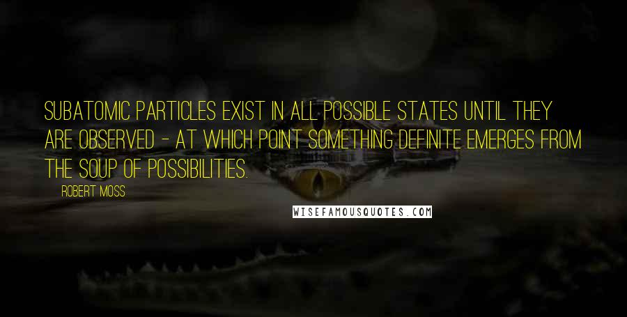 Robert Moss Quotes: Subatomic particles exist in all possible states until they are observed - at which point something definite emerges from the soup of possibilities.