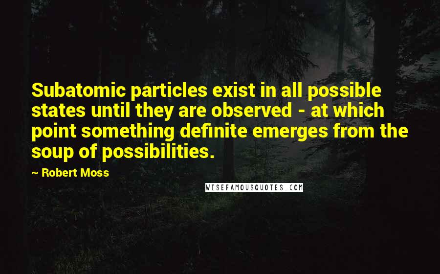 Robert Moss Quotes: Subatomic particles exist in all possible states until they are observed - at which point something definite emerges from the soup of possibilities.