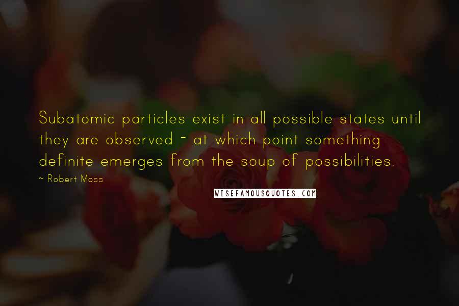 Robert Moss Quotes: Subatomic particles exist in all possible states until they are observed - at which point something definite emerges from the soup of possibilities.