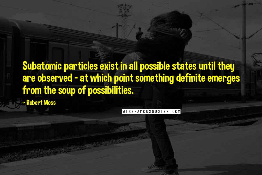 Robert Moss Quotes: Subatomic particles exist in all possible states until they are observed - at which point something definite emerges from the soup of possibilities.