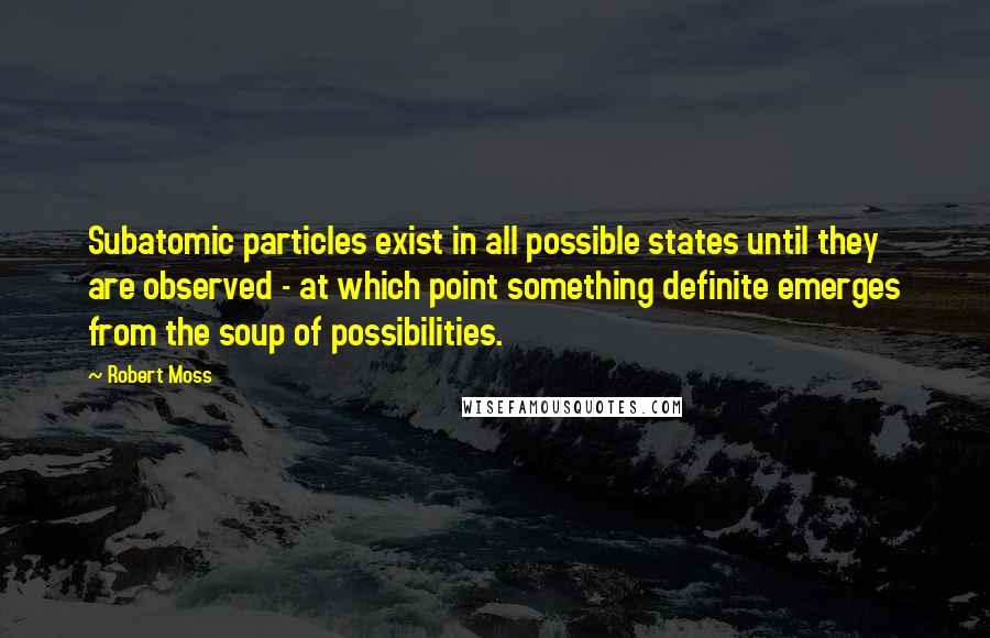 Robert Moss Quotes: Subatomic particles exist in all possible states until they are observed - at which point something definite emerges from the soup of possibilities.