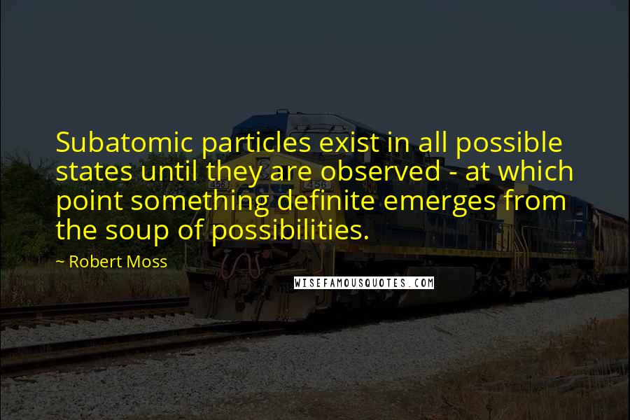 Robert Moss Quotes: Subatomic particles exist in all possible states until they are observed - at which point something definite emerges from the soup of possibilities.