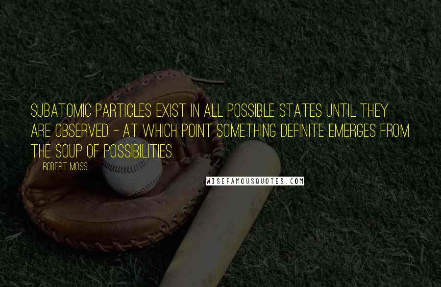 Robert Moss Quotes: Subatomic particles exist in all possible states until they are observed - at which point something definite emerges from the soup of possibilities.