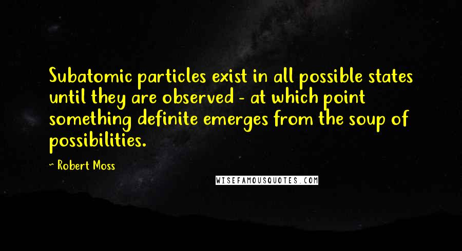 Robert Moss Quotes: Subatomic particles exist in all possible states until they are observed - at which point something definite emerges from the soup of possibilities.