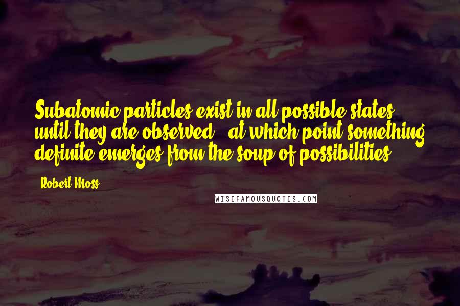 Robert Moss Quotes: Subatomic particles exist in all possible states until they are observed - at which point something definite emerges from the soup of possibilities.