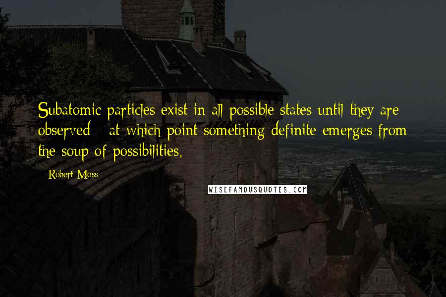 Robert Moss Quotes: Subatomic particles exist in all possible states until they are observed - at which point something definite emerges from the soup of possibilities.