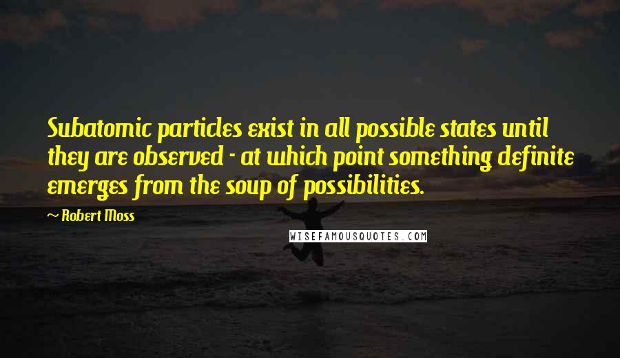 Robert Moss Quotes: Subatomic particles exist in all possible states until they are observed - at which point something definite emerges from the soup of possibilities.