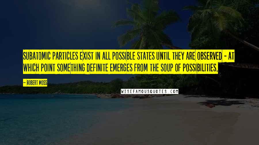 Robert Moss Quotes: Subatomic particles exist in all possible states until they are observed - at which point something definite emerges from the soup of possibilities.