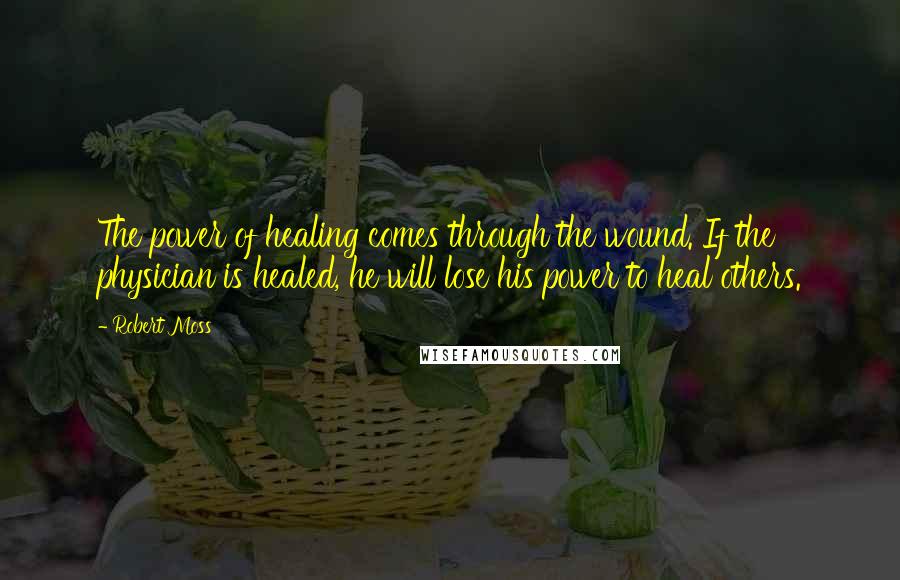 Robert Moss Quotes: The power of healing comes through the wound. If the physician is healed, he will lose his power to heal others.
